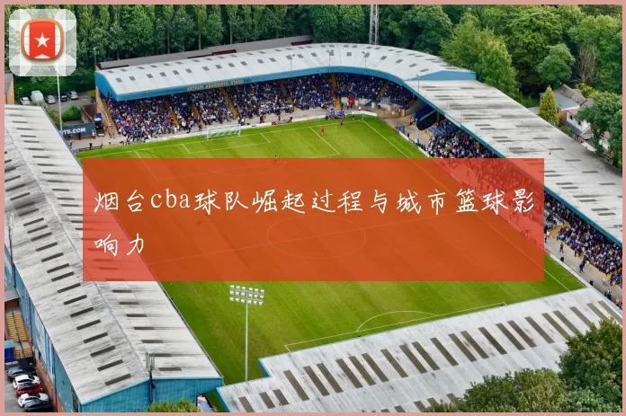 烟台cba球队崛起过程与城市篮球影响力