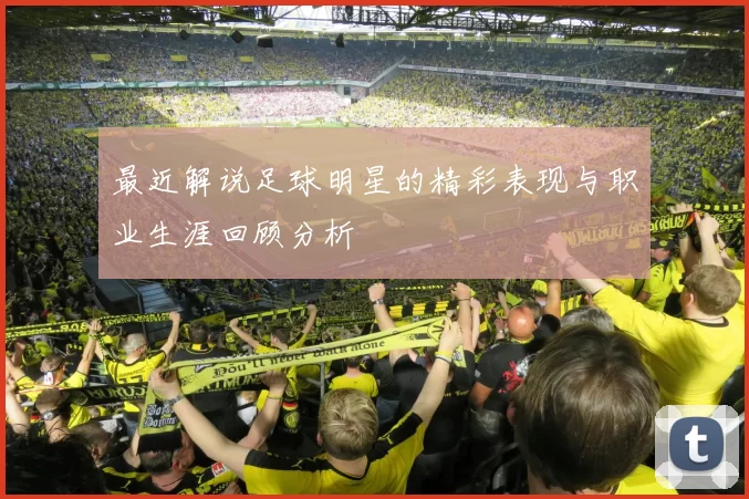 最近解说足球明星的精彩表现与职业生涯回顾分析