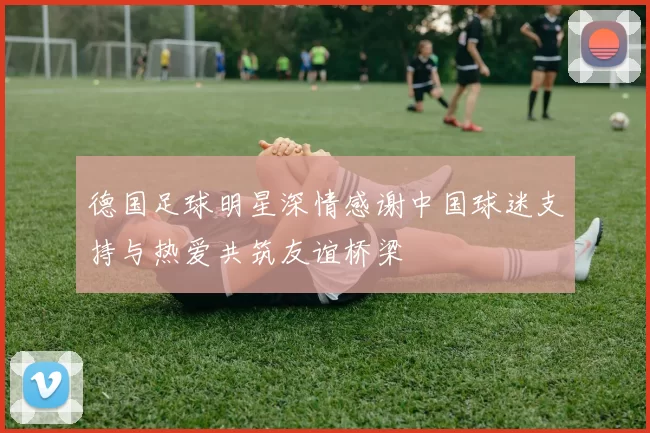 德国足球明星深情感谢中国球迷支持与热爱共筑友谊桥梁