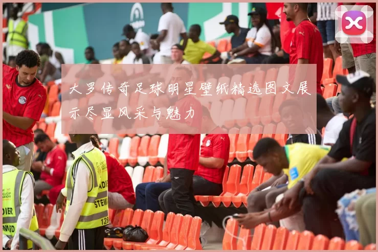 大罗传奇足球明星壁纸精选图文展示尽显风采与魅力