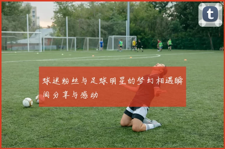球迷粉丝与足球明星的梦幻相遇瞬间分享与感动
