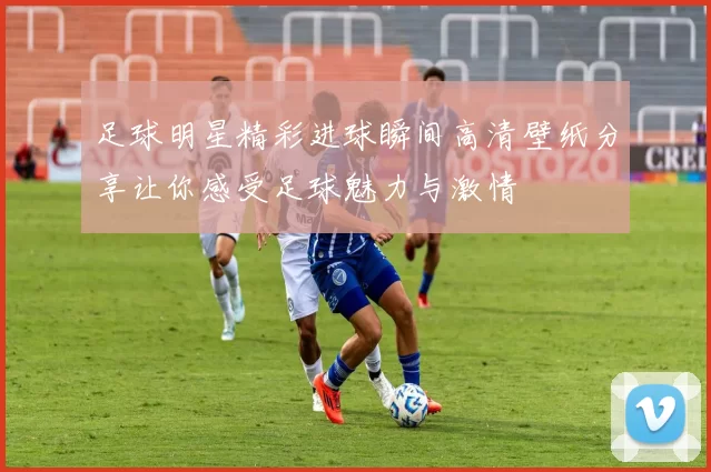 足球明星精彩进球瞬间高清壁纸分享让你感受足球魅力与激情