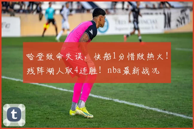 哈登致命失误，快船1分惜败热火！残阵湖人取4连胜！nba最新战况