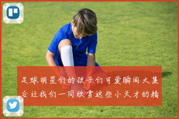 足球明星们的孩子们可爱瞬间大集合让我们一同欣赏这些小天才的精彩生活