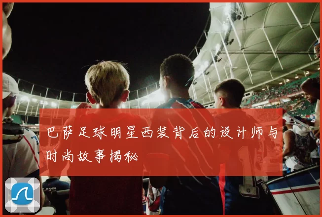 巴萨足球明星西装背后的设计师与时尚故事揭秘