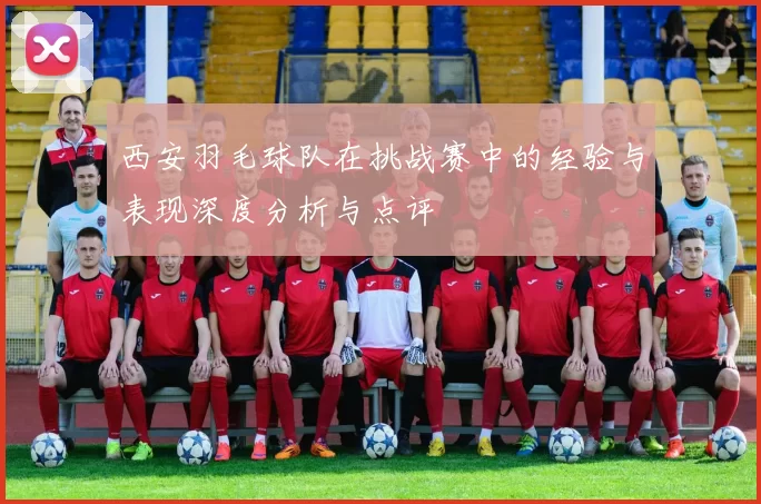 西安羽毛球队在挑战赛中的经验与表现深度分析与点评