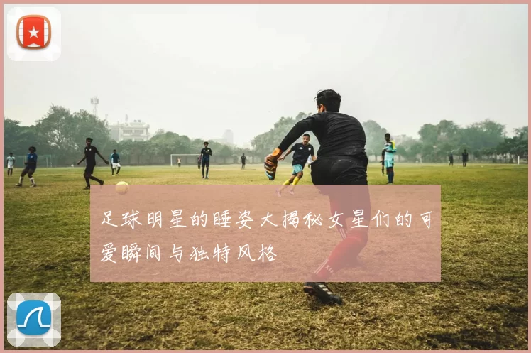 足球明星的睡姿大揭秘女星们的可爱瞬间与独特风格