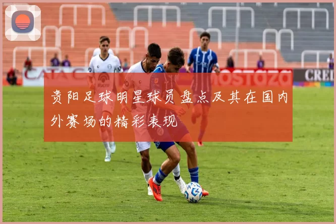 贵阳足球明星球员盘点及其在国内外赛场的精彩表现