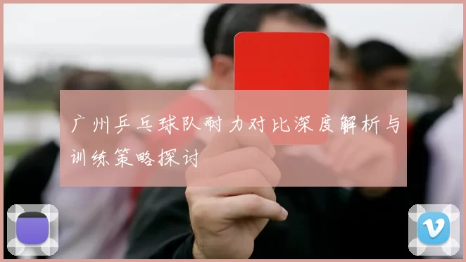 广州乒乓球队耐力对比深度解析与训练策略探讨