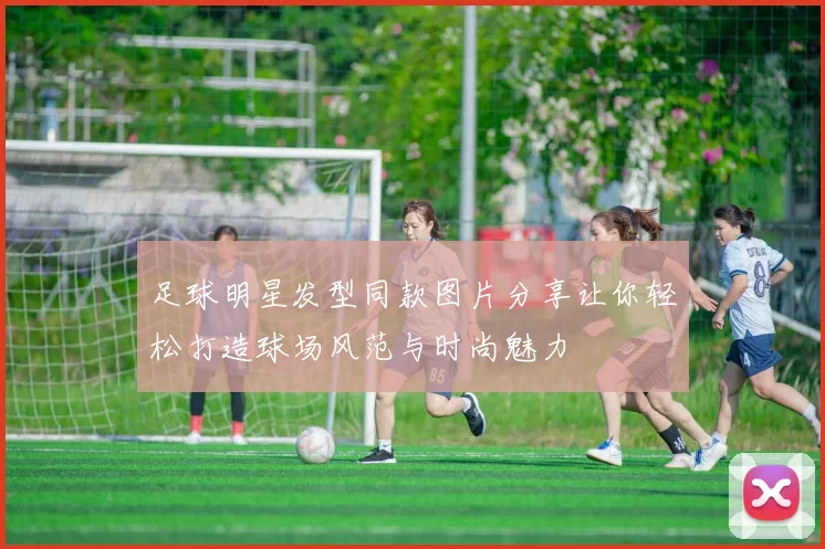 足球明星发型同款图片分享让你轻松打造球场风范与时尚魅力