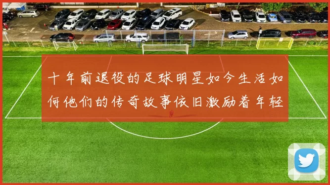 十年前退役的足球明星如今生活如何他们的传奇故事依旧激励着年轻一代