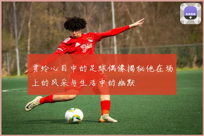 贾玲心目中的足球偶像揭秘他在场上的风采与生活中的幽默