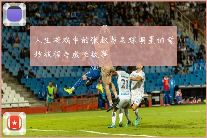 人生游戏中的张叔与足球明星的奇妙旅程与成长故事