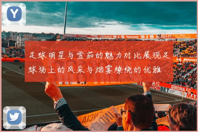 足球明星与雪茄的魅力对比展现足球场上的风采与烟雾缭绕的优雅