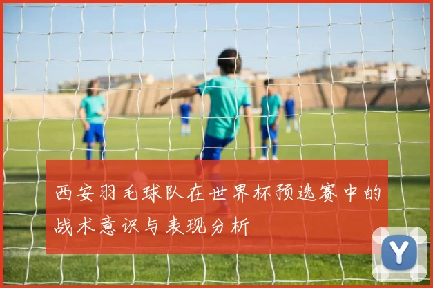西安羽毛球队在世界杯预选赛中的战术意识与表现分析