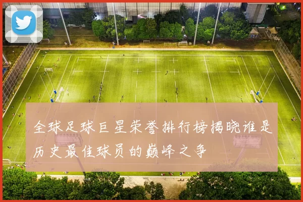 全球足球巨星荣誉排行榜揭晓谁是历史最佳球员的巅峰之争