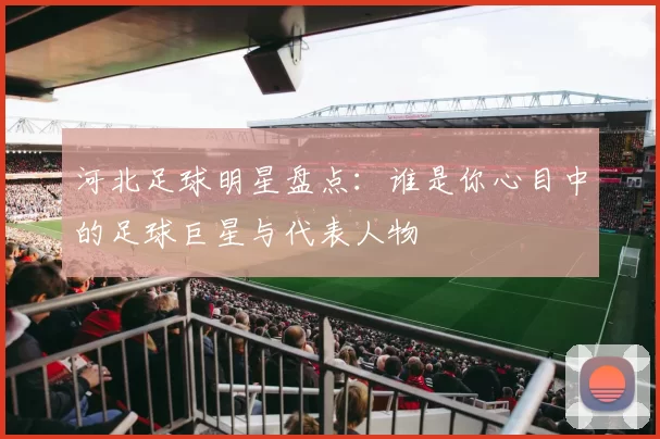 河北足球明星盘点：谁是你心目中的足球巨星与代表人物