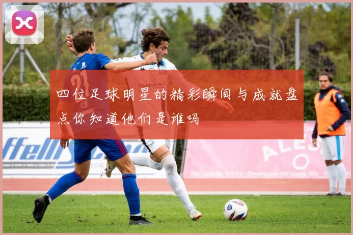 四位足球明星的精彩瞬间与成就盘点你知道他们是谁吗