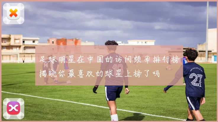 足球明星在中国的访问频率排行榜揭晓你最喜欢的球星上榜了吗