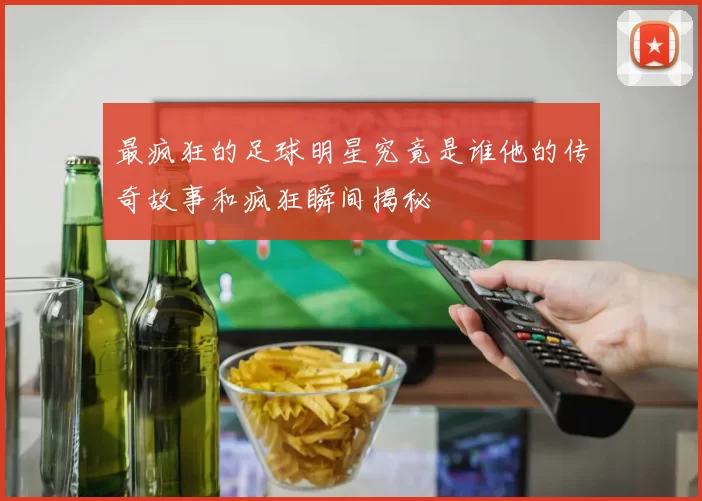 最疯狂的足球明星究竟是谁他的传奇故事和疯狂瞬间揭秘