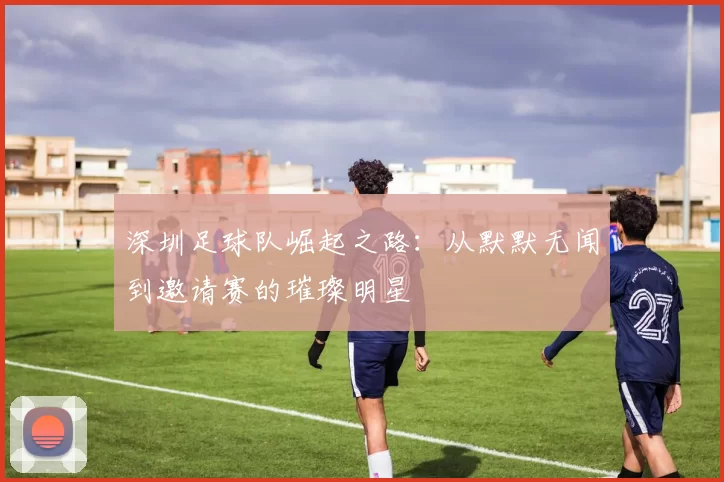 深圳足球队崛起之路：从默默无闻到邀请赛的璀璨明星