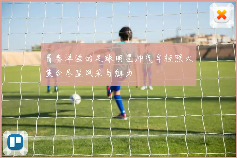 青春洋溢的足球明星帅气年轻照大集合尽显风采与魅力