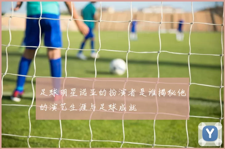 足球明星诺亚的扮演者是谁揭秘他的演艺生涯与足球成就