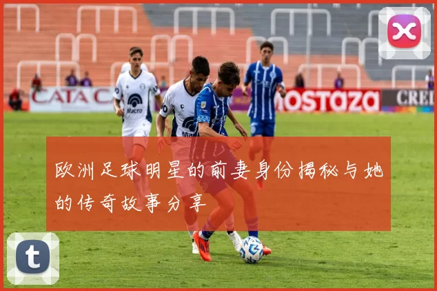 欧洲足球明星的前妻身份揭秘与她的传奇故事分享