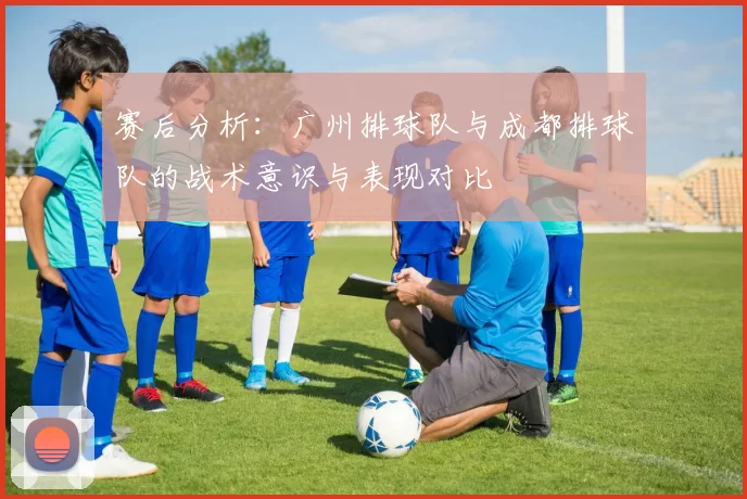 赛后分析：广州排球队与成都排球队的战术意识与表现对比