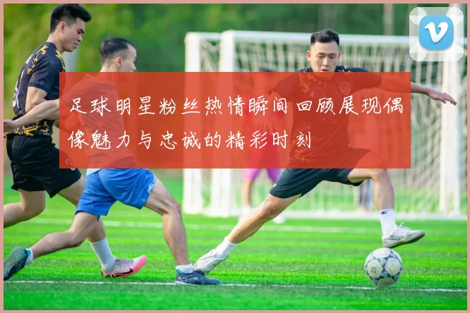 足球明星粉丝热情瞬间回顾展现偶像魅力与忠诚的精彩时刻