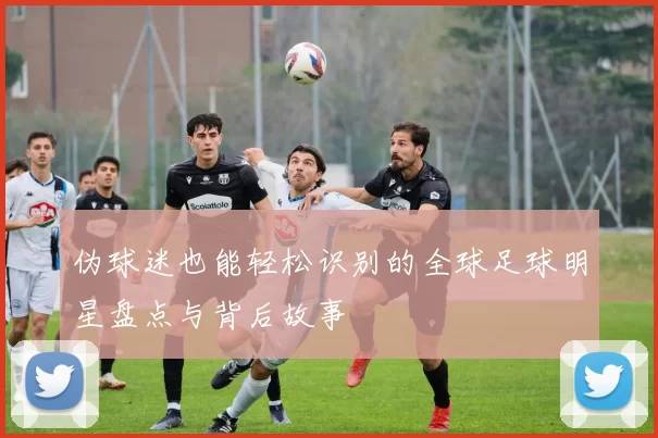 伪球迷也能轻松识别的全球足球明星盘点与背后故事