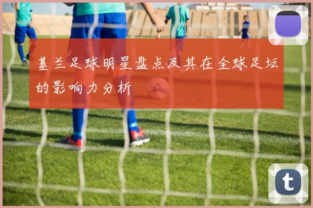 基兰足球明星盘点及其在全球足坛的影响力分析