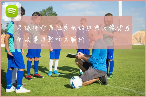 足球传奇马拉多纳的经典头像背后的故事与影响力解析