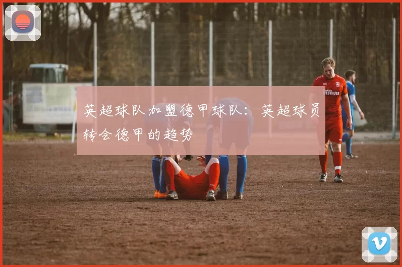 英超球队加盟德甲球队：英超球员转会德甲的趋势