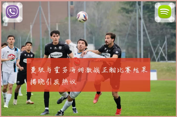 曼联与霍芬海姆激战正酣比赛结果揭晓引发热议
