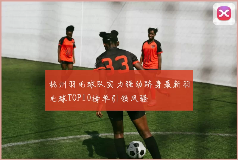 杭州羽毛球队实力强劲跻身最新羽毛球TOP10榜单引领风骚
