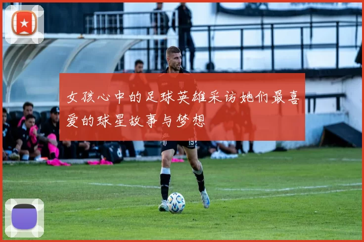 女孩心中的足球英雄采访她们最喜爱的球星故事与梦想