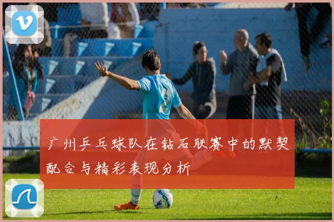 广州乒乓球队在钻石联赛中的默契配合与精彩表现分析