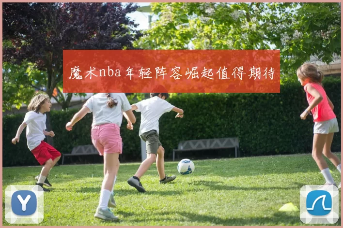 魔术nba年轻阵容崛起值得期待