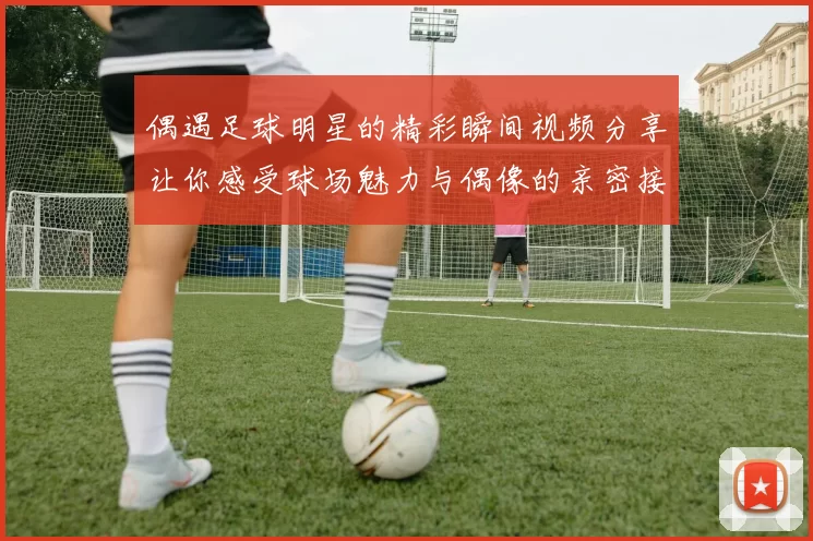 偶遇足球明星的精彩瞬间视频分享让你感受球场魅力与偶像的亲密接触