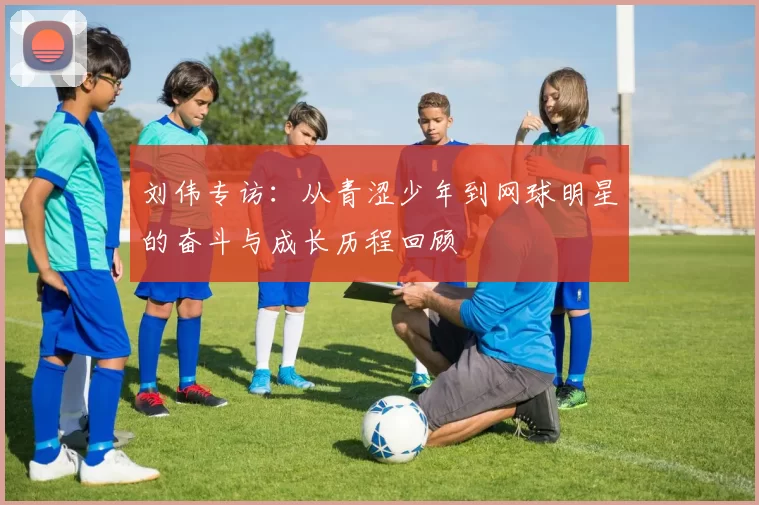 刘伟专访：从青涩少年到网球明星的奋斗与成长历程回顾