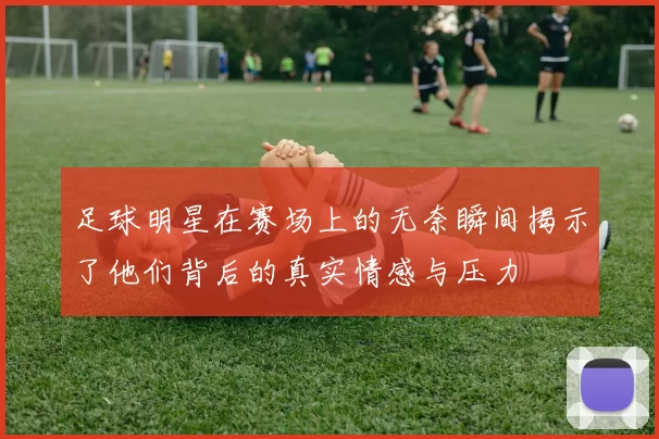 足球明星在赛场上的无奈瞬间揭示了他们背后的真实情感与压力