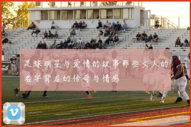 足球明星与爱情的故事那些女人的名字背后的传奇与情感
