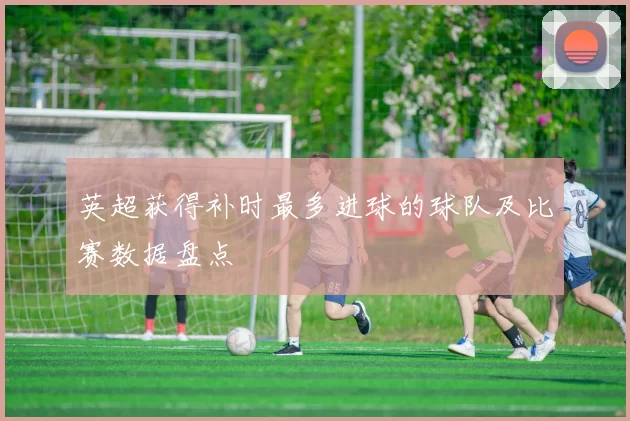 英超获得补时最多进球的球队及比赛数据盘点