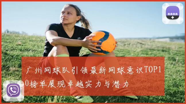 广州网球队引领最新网球意识TOP10榜单展现卓越实力与潜力