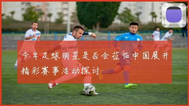 今年足球明星是否会莅临中国展开精彩赛事活动探讨