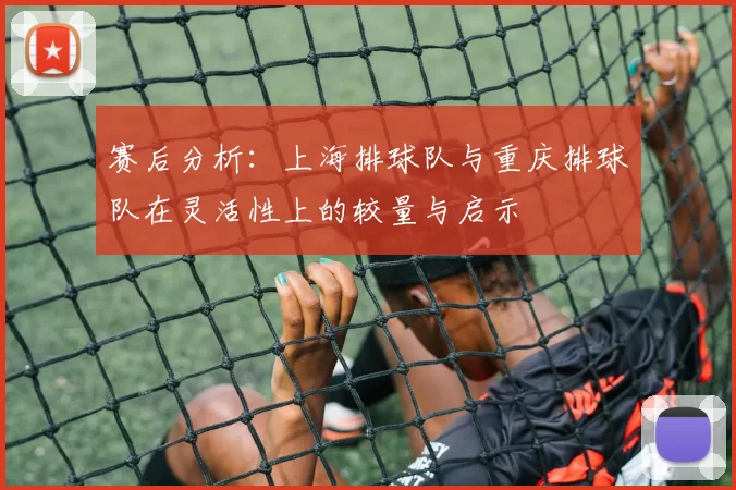 赛后分析：上海排球队与重庆排球队在灵活性上的较量与启示