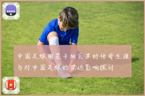 中国足球明星卡纳瓦罗的传奇生涯与对中国足球的深远影响探讨