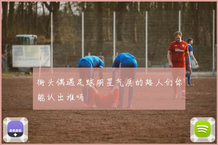 街头偶遇足球明星气质的路人们你能认出谁吗
