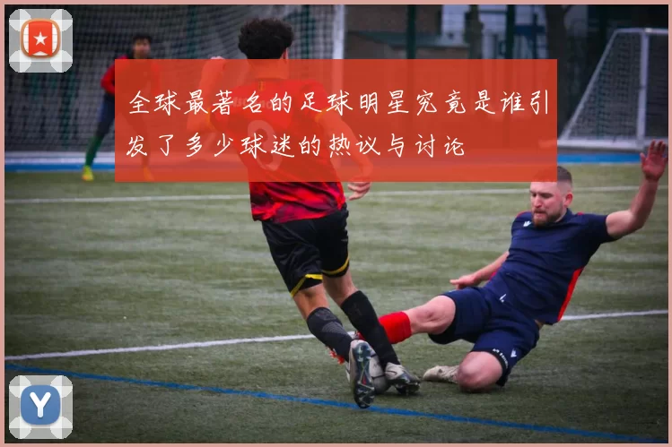 全球最著名的足球明星究竟是谁引发了多少球迷的热议与讨论